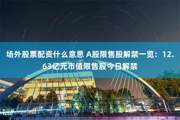 场外股票配资什么意思 A股限售股解禁一览：12.63亿元市值限售股今日解禁