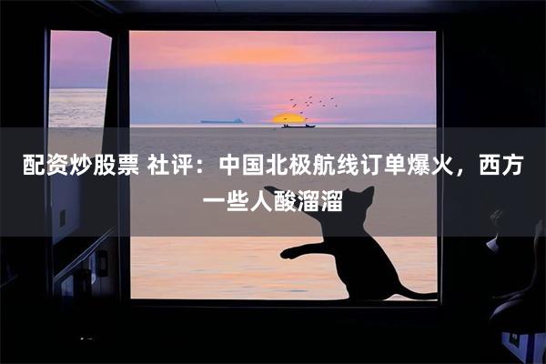 配资炒股票 社评：中国北极航线订单爆火，西方一些人酸溜溜