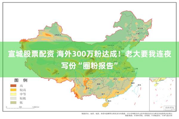 宣城股票配资 海外300万粉达成！老大要我连夜写份“圈粉报告”