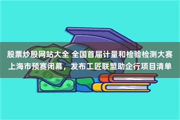 股票炒股网站大全 全国首届计量和检验检测大赛上海市预赛闭幕，发布工匠联盟助企行项目清单
