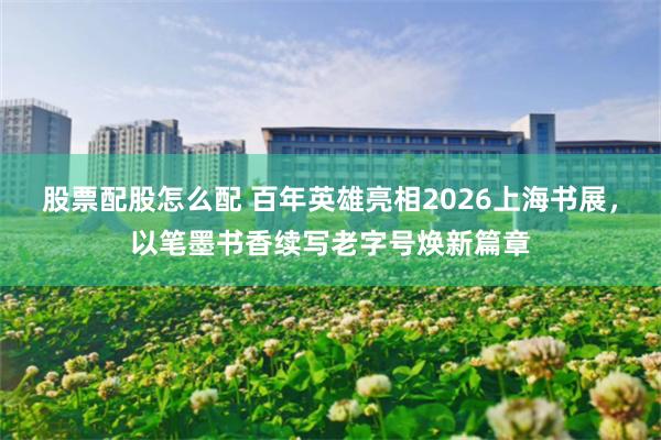 股票配股怎么配 百年英雄亮相2026上海书展，以笔墨书香续写老字号焕新篇章