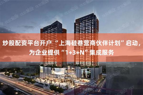 炒股配资平台开户 “上海硅巷营商伙伴计划”启动,为企业提供“1+3+N”集成服务