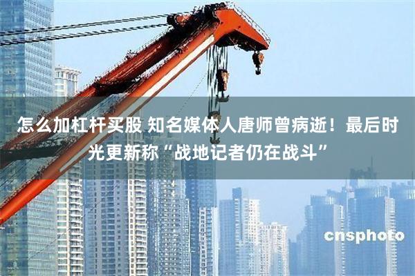 怎么加杠杆买股 知名媒体人唐师曾病逝！最后时光更新称“战地记者仍在战斗”