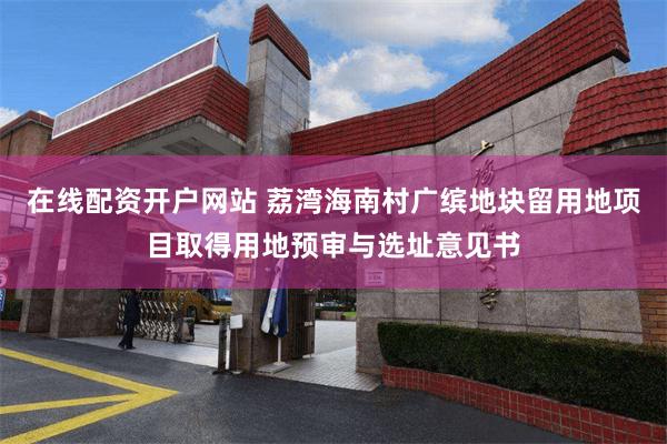 在线配资开户网站 荔湾海南村广缤地块留用地项目取得用地预审与选址意见书