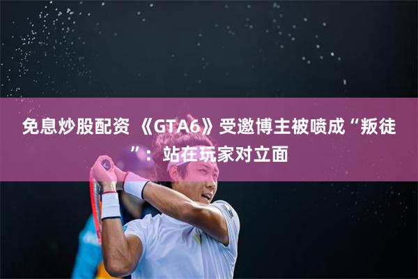 免息炒股配资 《GTA6》受邀博主被喷成“叛徒”：站在玩家对立面