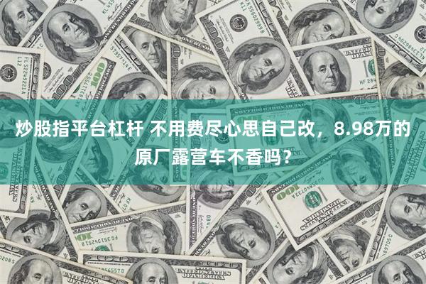 炒股指平台杠杆 不用费尽心思自己改，8.98万的原厂露营车不香吗？