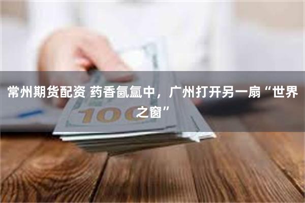 常州期货配资 药香氤氲中，广州打开另一扇“世界之窗”