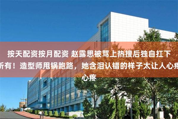 按天配资按月配资 赵露思被骂上热搜后独自扛下所有！造型师甩锅跑路，她含泪认错的样子太让人心疼