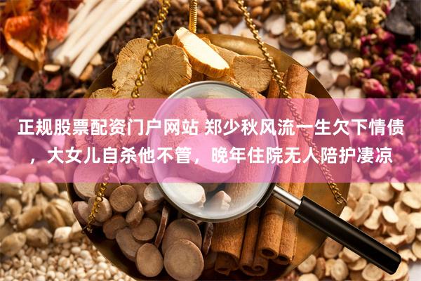 正规股票配资门户网站 郑少秋风流一生欠下情债，大女儿自杀他不管，晚年住院无人陪护凄凉