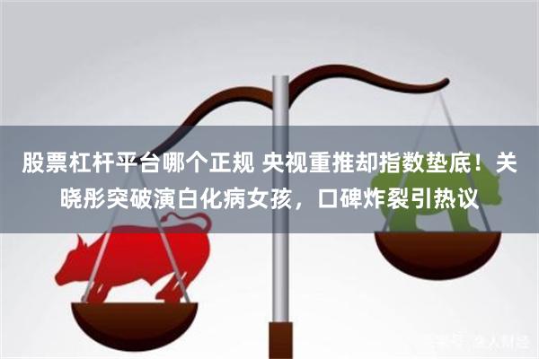 股票杠杆平台哪个正规 央视重推却指数垫底！关晓彤突破演白化病女孩，口碑炸裂引热议