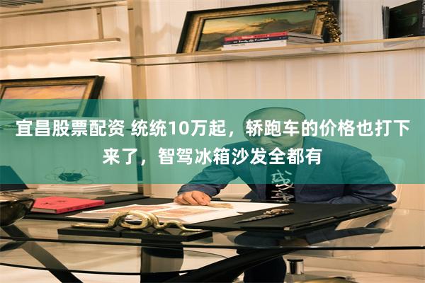 宜昌股票配资 统统10万起，轿跑车的价格也打下来了，智驾冰箱沙发全都有