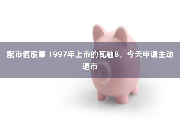 配市值股票 1997年上市的瓦轴B，今天申请主动退市