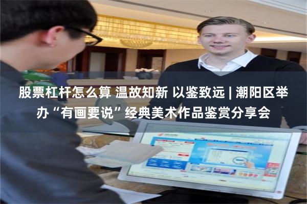 股票杠杆怎么算 温故知新 以鉴致远 | 潮阳区举办“有画要说”经典美术作品鉴赏分享会