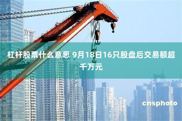 杠杆股票什么意思 9月18日16只股盘后交易额超千万元