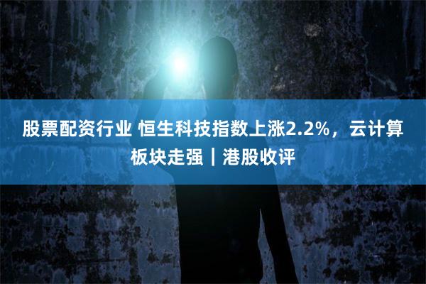 股票配资行业 恒生科技指数上涨2.2%，云计算板块走强｜港股收评