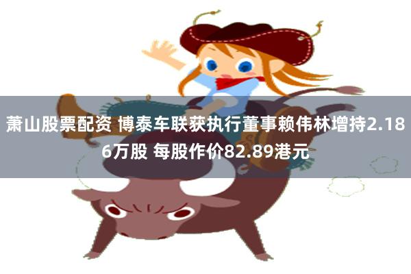 萧山股票配资 博泰车联获执行董事赖伟林增持2.186万股 每股作价82.89港元
