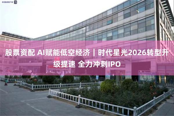 股票资配 AI赋能低空经济｜时代星光2026转型升级提速 全力冲刺IPO