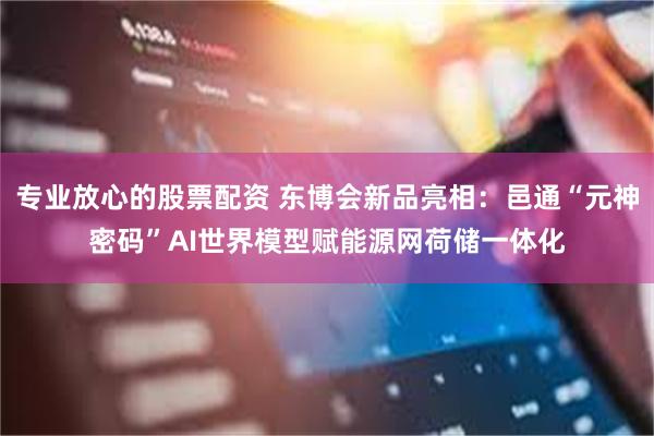 专业放心的股票配资 东博会新品亮相：邑通“元神密码”AI世界模型赋能源网荷储一体化