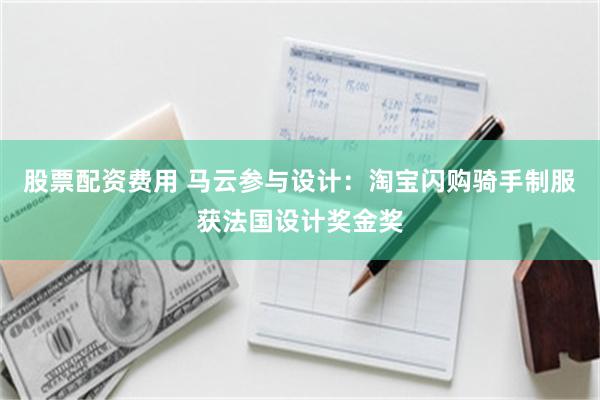 股票配资费用 马云参与设计：淘宝闪购骑手制服获法国设计奖金奖