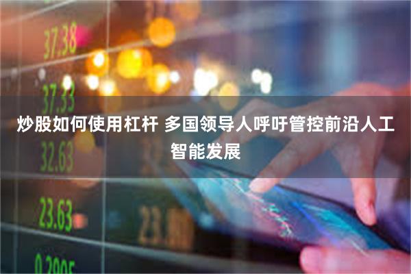 炒股如何使用杠杆 多国领导人呼吁管控前沿人工智能发展