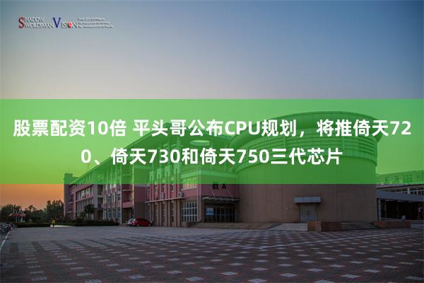 股票配资10倍 平头哥公布CPU规划，将推倚天720、倚天730和倚天750三代芯片