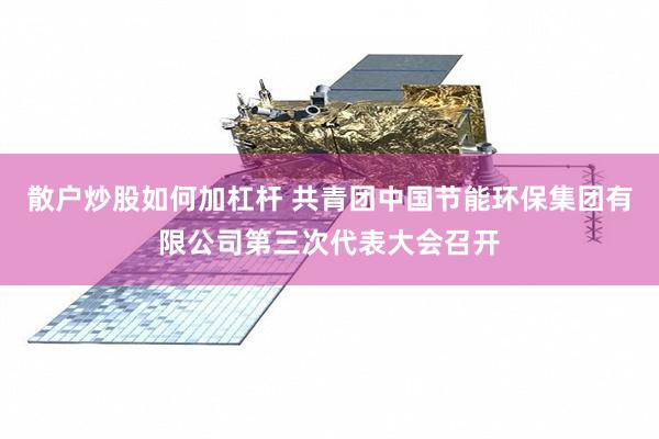 散户炒股如何加杠杆 共青团中国节能环保集团有限公司第三次代表大会召开