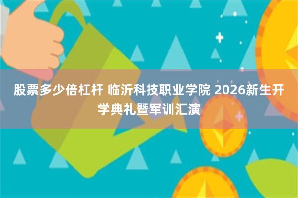 股票多少倍杠杆 临沂科技职业学院 2026新生开学典礼暨军训汇演