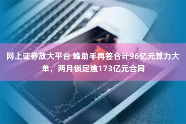 网上证劵放大平台 蜂助手再签合计96亿元算力大单，两月锁定逾173亿元合同