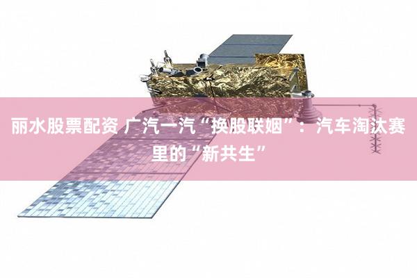 丽水股票配资 广汽一汽“换股联姻”：汽车淘汰赛里的“新共生”