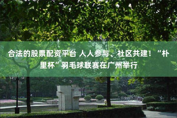 合法的股票配资平台 人人参与、社区共建！“朴里杯”羽毛球联赛在广州举行