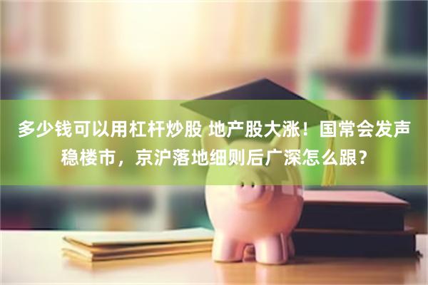 多少钱可以用杠杆炒股 地产股大涨！国常会发声稳楼市，京沪落地细则后广深怎么跟？