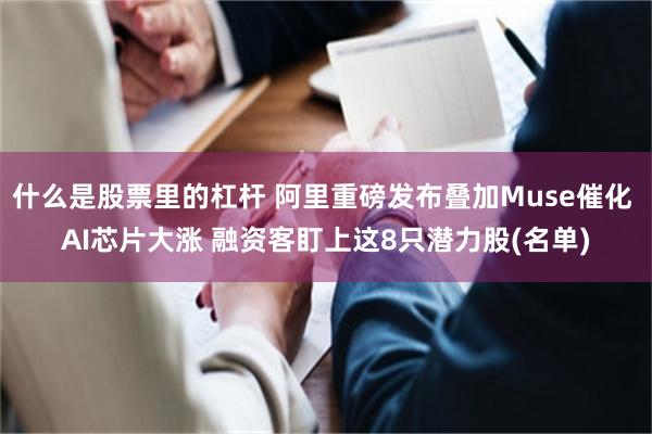 什么是股票里的杠杆 阿里重磅发布叠加Muse催化 AI芯片大涨 融资客盯上这8只潜力股(名单)