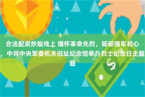 合法配资炒股线上 缅怀革命先烈，砥砺强军初心，中共中央军委机关旧址纪念馆举办烈士纪念日主题