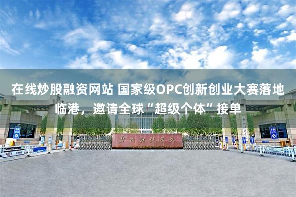 在线炒股融资网站 国家级OPC创新创业大赛落地临港，邀请全球“超级个体”接单