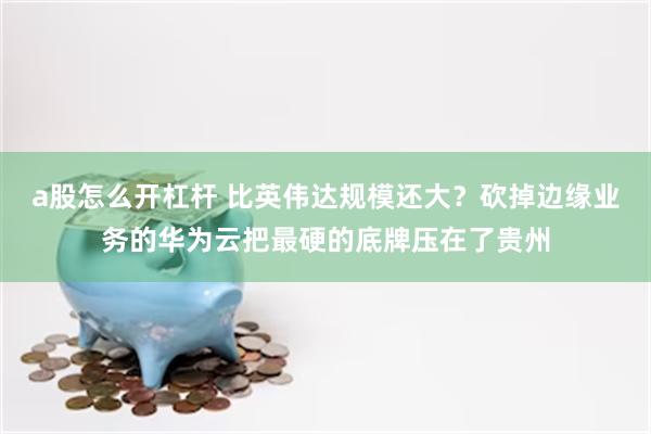 a股怎么开杠杆 比英伟达规模还大？砍掉边缘业务的华为云把最硬的底牌压在了贵州