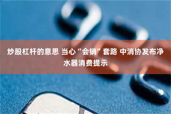 炒股杠杆的意思 当心“会销”套路 中消协发布净水器消费提示