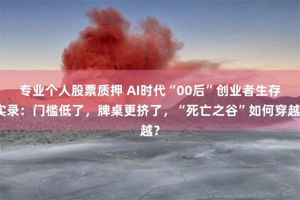 专业个人股票质押 AI时代“00后”创业者生存实录：门槛低了，牌桌更挤了，“死亡之谷”如何穿越？