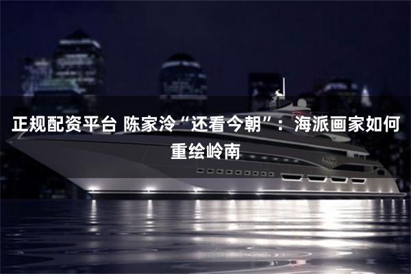 正规配资平台 陈家泠“还看今朝”：海派画家如何重绘岭南