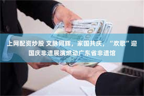 上网配资炒股 文脉同辉，家国共庆，“欢歌”迎国庆非遗展演燃动广东省非遗馆