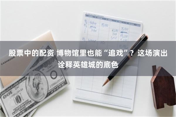 股票中的配资 博物馆里也能“追戏”？这场演出诠释英雄城的底色