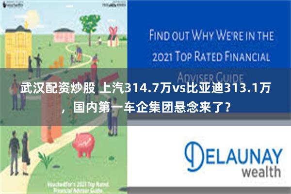 武汉配资炒股 上汽314.7万vs比亚迪313.1万，国内第一车企集团悬念来了？