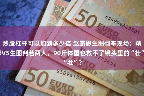 炒股杠杆可以加到多少倍 赵露思生图翻车现场：精修VS生图判若两人，90斤体重也救不了镜头里的“壮”？