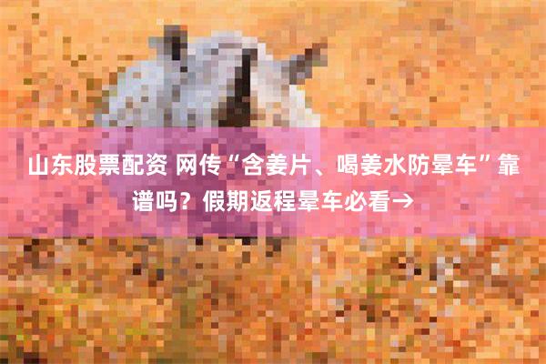 山东股票配资 网传“含姜片、喝姜水防晕车”靠谱吗？假期返程晕车必看→