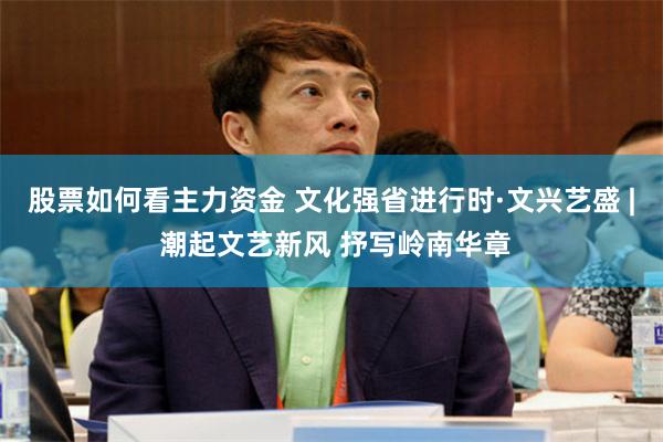 股票如何看主力资金 文化强省进行时·文兴艺盛 | 潮起文艺新风 抒写岭南华章