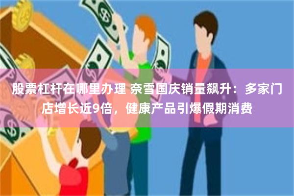 股票杠杆在哪里办理 奈雪国庆销量飙升:多家门店增长近9倍,健康产品引爆假期消费