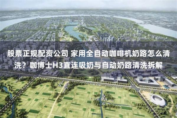 股票正规配资公司 家用全自动咖啡机奶路怎么清洗？咖博士H3直连吸奶与自动奶路清洗拆解