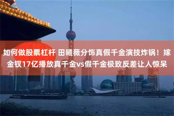 如何做股票杠杆 田曦薇分饰真假千金演技炸锅！嫁金钗17亿播放真千金vs假千金极致反差让人惊呆