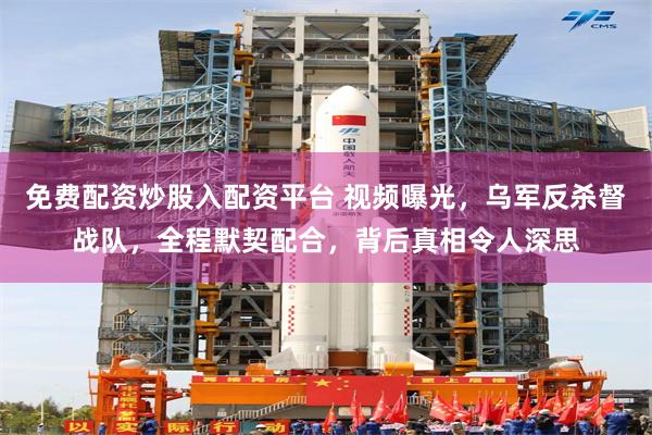 免费配资炒股入配资平台 视频曝光，乌军反杀督战队，全程默契配合，背后真相令人深思