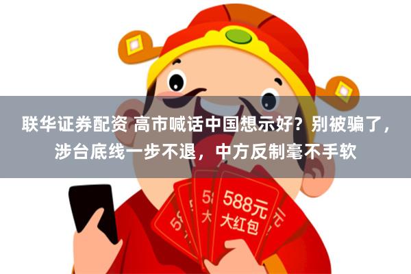 联华证券配资 高市喊话中国想示好？别被骗了，涉台底线一步不退，中方反制毫不手软