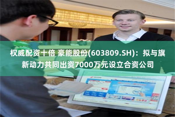 权威配资十倍 豪能股份(603809.SH)：拟与旗新动力共同出资7000万元设立合资公司